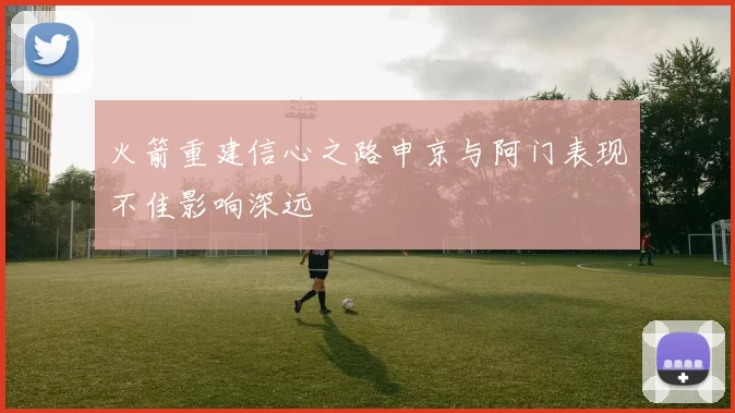 火箭重建信心之路申京与阿门表现不佳影响深远