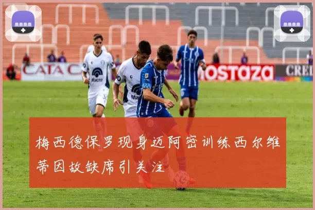 梅西德保罗现身迈阿密训练西尔维蒂因故缺席引关注