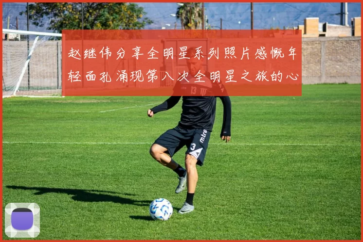 赵继伟分享全明星系列照片感慨年轻面孔涌现第八次全明星之旅的心路历程