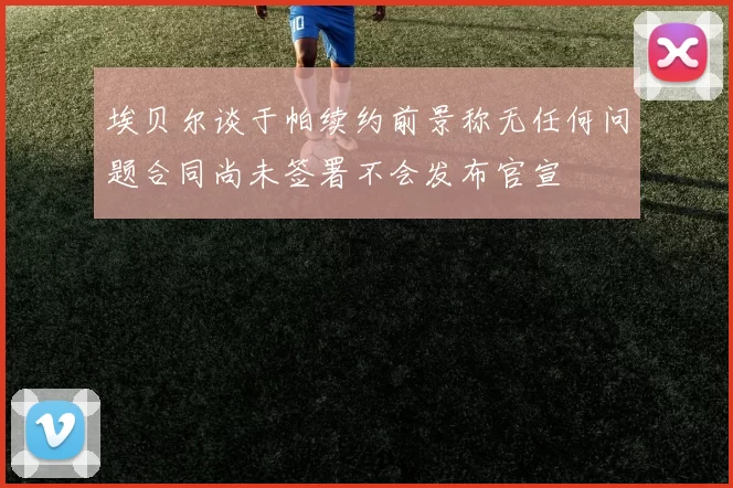 埃贝尔谈于帕续约前景称无任何问题合同尚未签署不会发布官宣