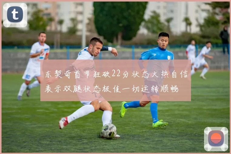 东契奇首节狂砍22分状态火热自信表示双腿状态极佳一切运转顺畅