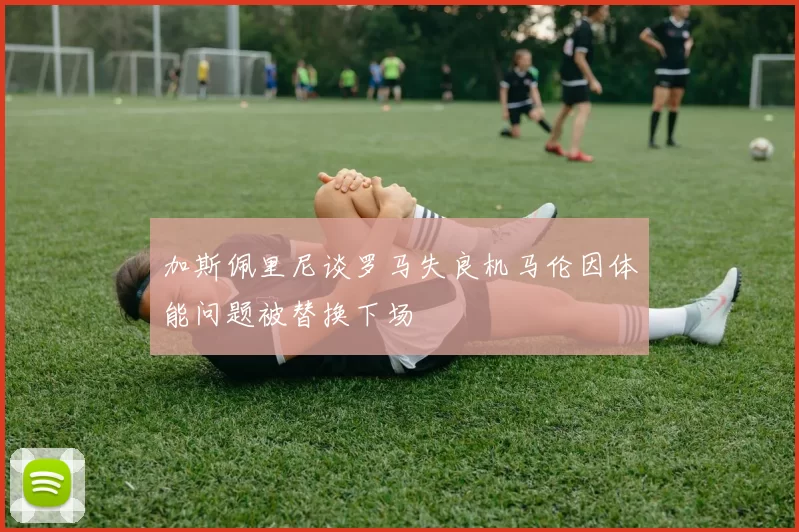 加斯佩里尼谈罗马失良机马伦因体能问题被替换下场