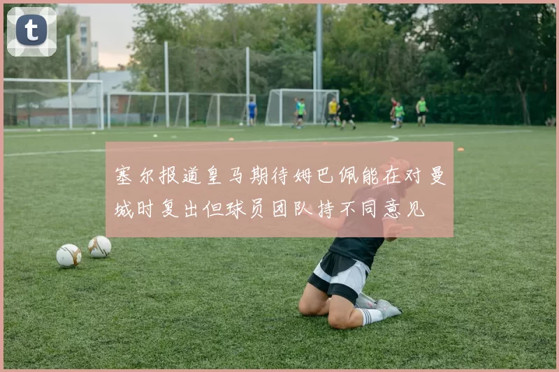 塞尔报道皇马期待姆巴佩能在对曼城时复出但球员团队持不同意见