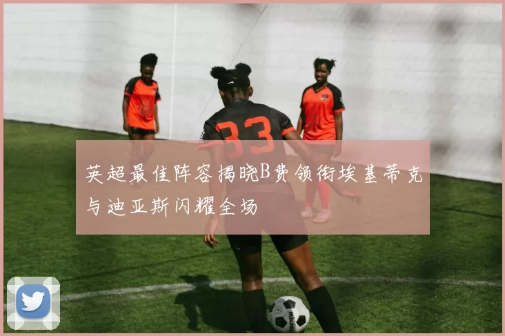 英超最佳阵容揭晓B费领衔埃基蒂克与迪亚斯闪耀全场