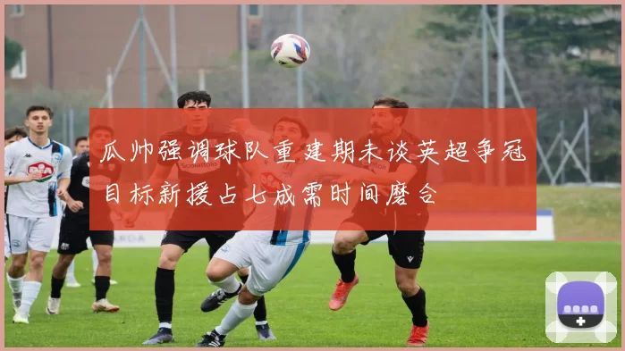 瓜帅强调球队重建期未谈英超争冠目标新援占七成需时间磨合