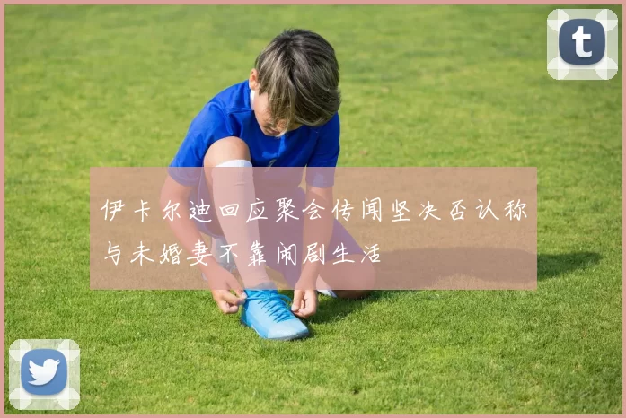 伊卡尔迪回应聚会传闻坚决否认称与未婚妻不靠闹剧生活