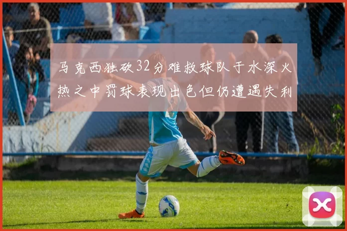 马克西独砍32分难救球队于水深火热之中罚球表现出色但仍遭遇失利