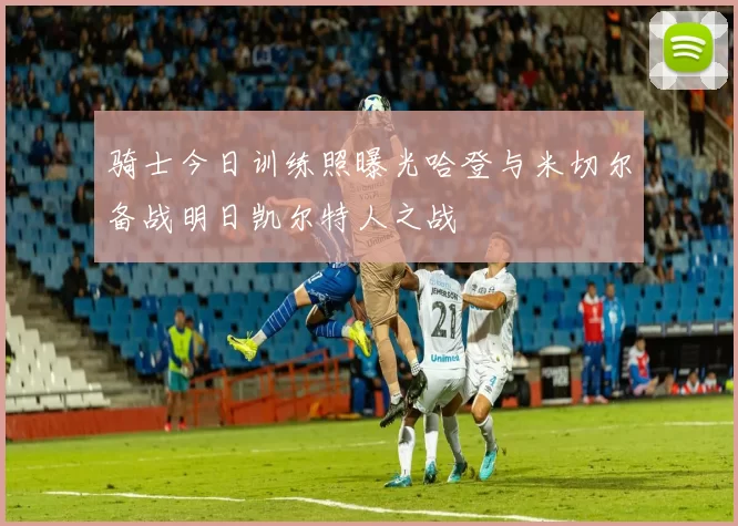 骑士今日训练照曝光哈登与米切尔备战明日凯尔特人之战