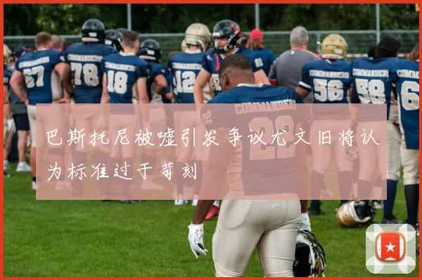 巴斯托尼被嘘引发争议尤文旧将认为标准过于苛刻