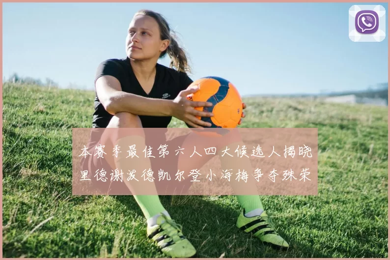 本赛季最佳第六人四大候选人揭晓里德谢泼德凯尔登小海梅争夺殊荣