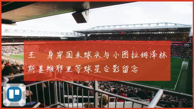 王濛身穿国米球衣与小图拉姆泽林斯基维耶里等球星合影留念