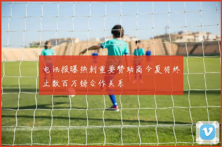 电讯报曝热刺重要赞助商今夏将终止数百万镑合作关系