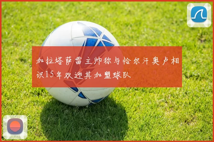 加拉塔萨雷主帅称与恰尔汗奥卢相识15年欢迎其加盟球队