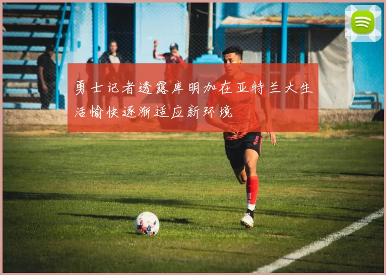勇士记者透露库明加在亚特兰大生活愉快逐渐适应新环境