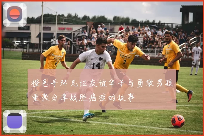 橙色手环见证友谊华子与勇敢男孩重聚分享战胜癌症的故事