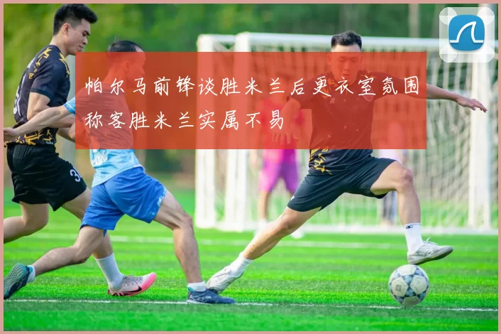 帕尔马前锋谈胜米兰后更衣室氛围称客胜米兰实属不易