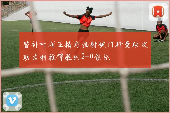 替补叶海亚精彩抽射破门科曼助攻助力利雅得胜利2-0领先