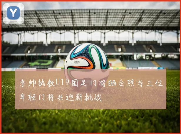 李帅执教U19国足门将晒合照与三位年轻门将共迎新挑战