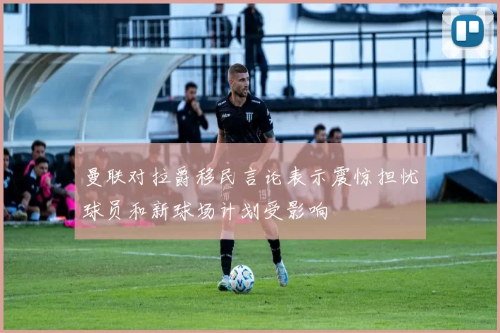 曼联对拉爵移民言论表示震惊担忧球员和新球场计划受影响