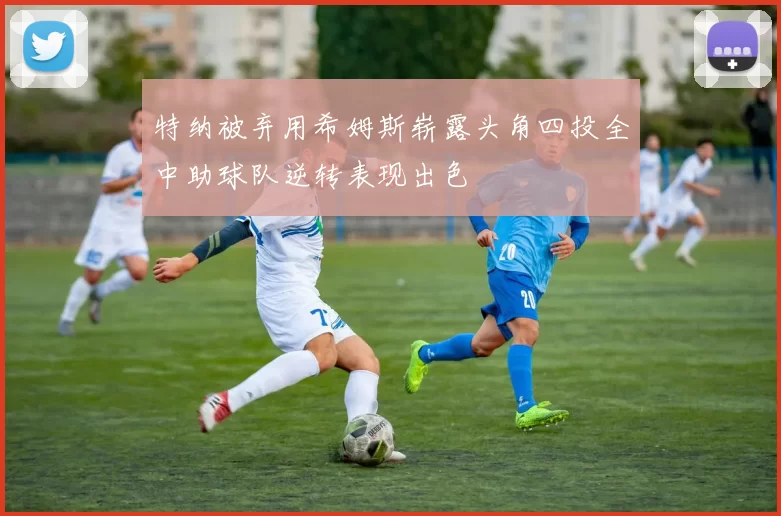 特纳被弃用希姆斯崭露头角四投全中助球队逆转表现出色