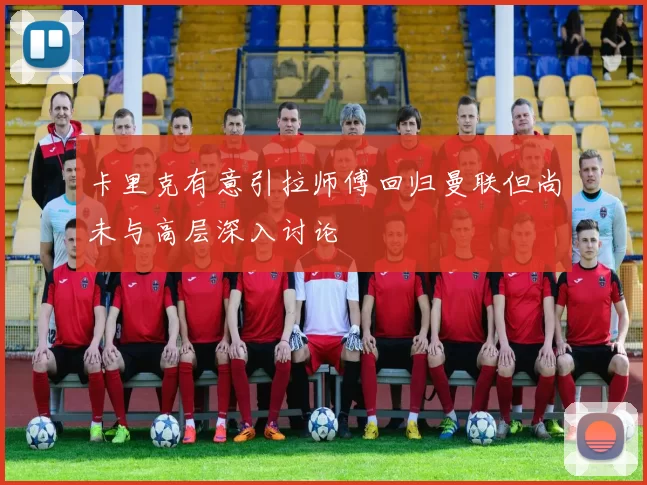 卡里克有意引拉师傅回归曼联但尚未与高层深入讨论