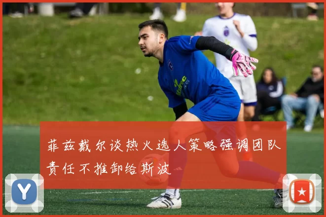 菲兹戴尔谈热火选人策略强调团队责任不推卸给斯波