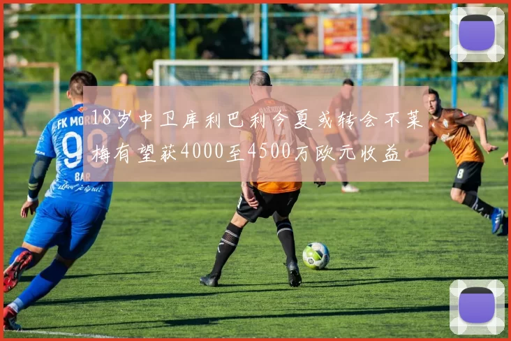 18岁中卫库利巴利今夏或转会不莱梅有望获4000至4500万欧元收益