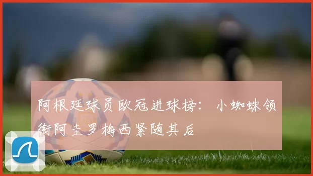 阿根廷球员欧冠进球榜：小蜘蛛领衔阿圭罗梅西紧随其后