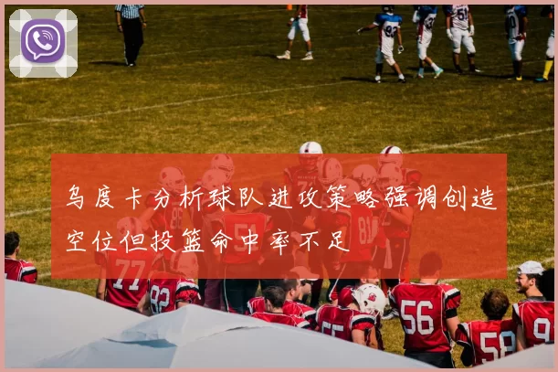 乌度卡分析球队进攻策略强调创造空位但投篮命中率不足