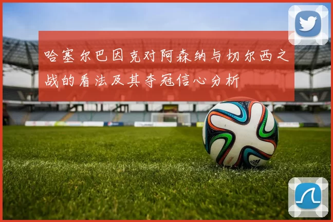 哈塞尔巴因克对阿森纳与切尔西之战的看法及其夺冠信心分析