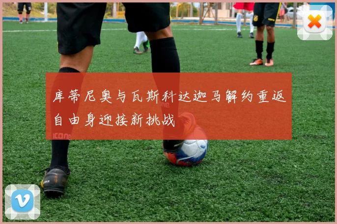库蒂尼奥与瓦斯科达迦马解约重返自由身迎接新挑战