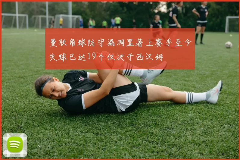 曼联角球防守漏洞显著上赛季至今失球已达19个仅次于西汉姆