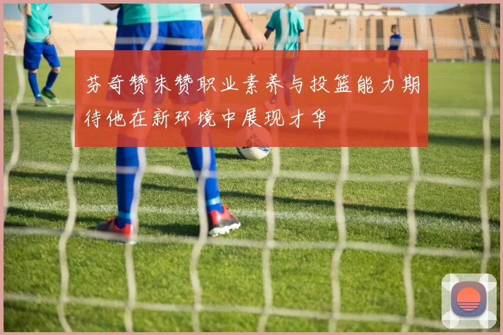 芬奇赞朱赞职业素养与投篮能力期待他在新环境中展现才华