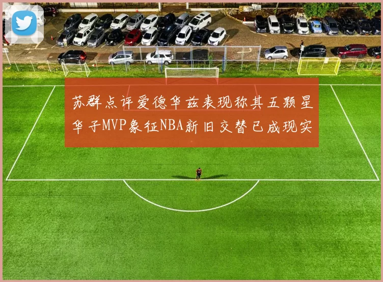 苏群点评爱德华兹表现称其五颗星华子MVP象征NBA新旧交替已成现实