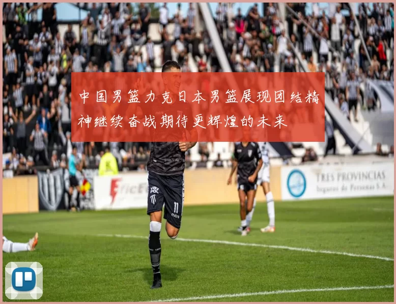 中国男篮力克日本男篮展现团结精神继续奋战期待更辉煌的未来